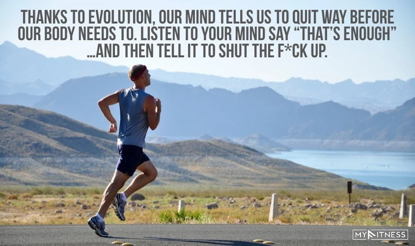 10. Thanks to evolution, our mind tells us to quit way before our body needs to. Listen to your mind say “that’s enough”… and then tell it to shut the f*ck up.